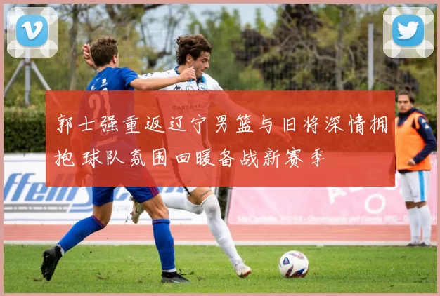 郭士强重返辽宁男篮与旧将深情拥抱 球队氛围回暖备战新赛季