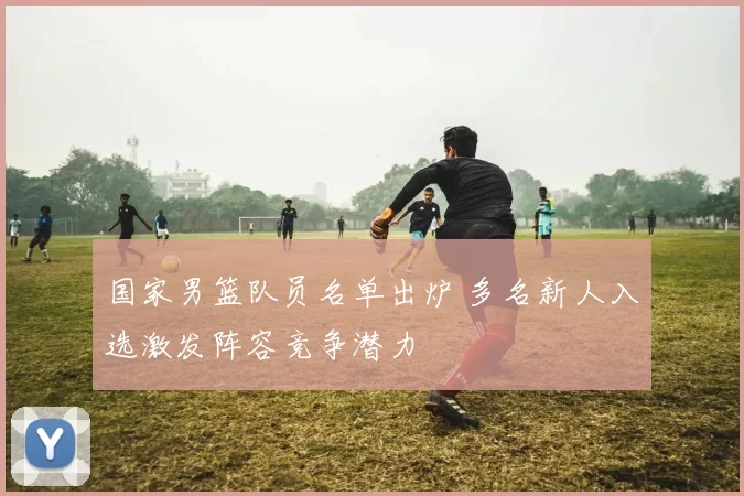 国家男篮队员名单出炉 多名新人入选激发阵容竞争潜力