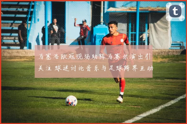 马塞洛欧冠现场助阵马赛尔演出引关注 球迷讨论音乐与足球跨界互动