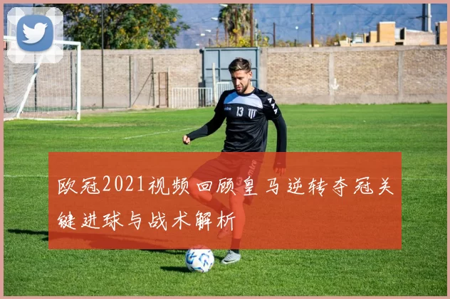 欧冠2021视频回顾皇马逆转夺冠关键进球与战术解析