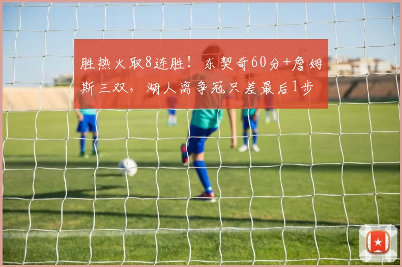 胜热火取8连胜！东契奇60分+詹姆斯三双，湖人离争冠只差最后1步