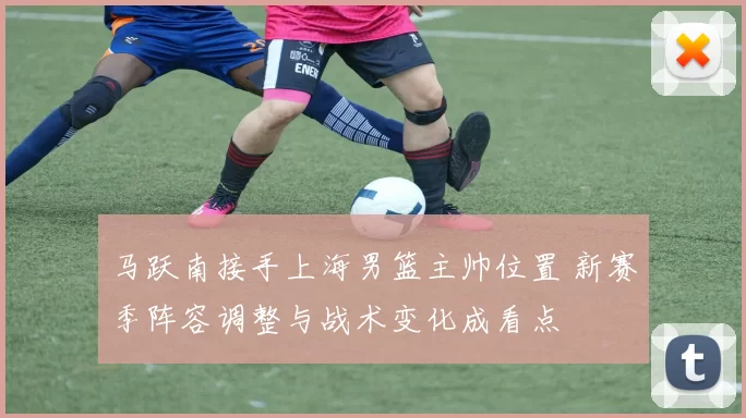 马跃南接手上海男篮主帅位置 新赛季阵容调整与战术变化成看点