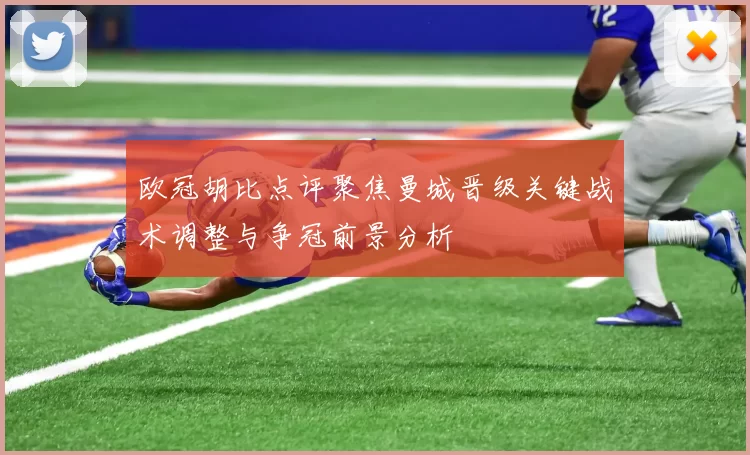 欧冠胡比点评聚焦曼城晋级关键战术调整与争冠前景分析