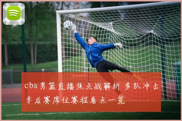 cba男篮直播焦点战解析 多队冲击季后赛席位赛程看点一览