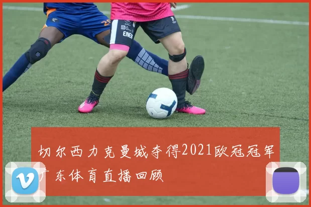 切尔西力克曼城夺得2021欧冠冠军广东体育直播回顾