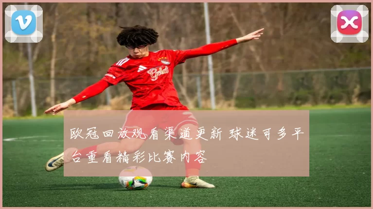 欧冠回放观看渠道更新 球迷可多平台重看精彩比赛内容