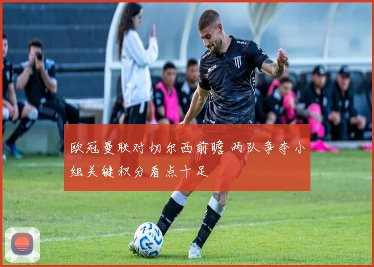 欧冠曼联对切尔西前瞻 两队争夺小组关键积分看点十足