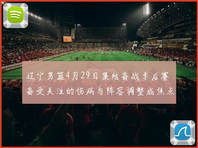 辽宁男篮4月29日集结备战季后赛 备受关注的伤病与阵容调整成焦点