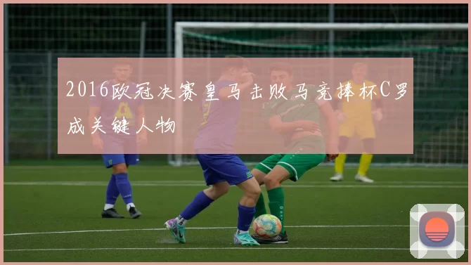 2016欧冠决赛皇马击败马竞捧杯C罗成关键人物