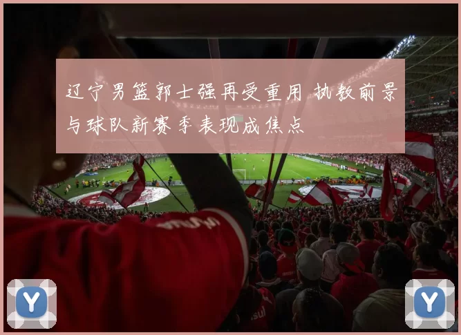 辽宁男篮郭士强再受重用 执教前景与球队新赛季表现成焦点