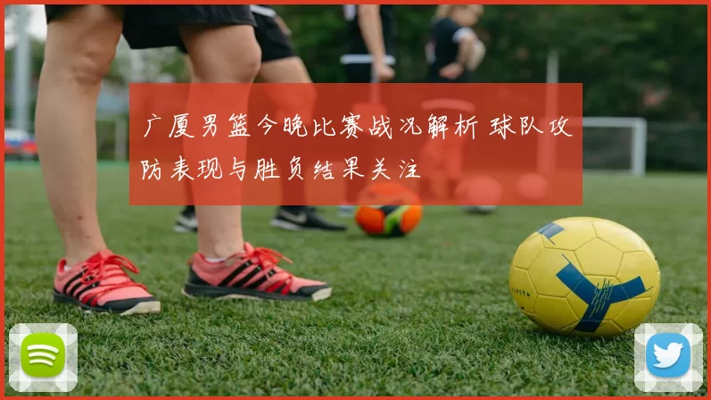 广厦男篮今晚比赛战况解析 球队攻防表现与胜负结果关注