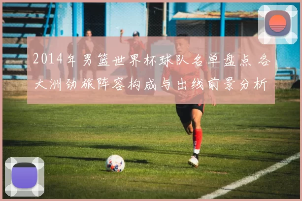 2014年男篮世界杯球队名单盘点 各大洲劲旅阵容构成与出线前景分析