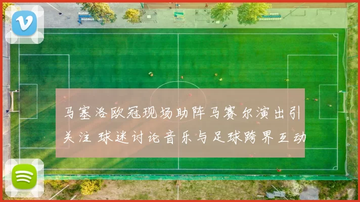 马塞洛欧冠现场助阵马赛尔演出引关注 球迷讨论音乐与足球跨界互动