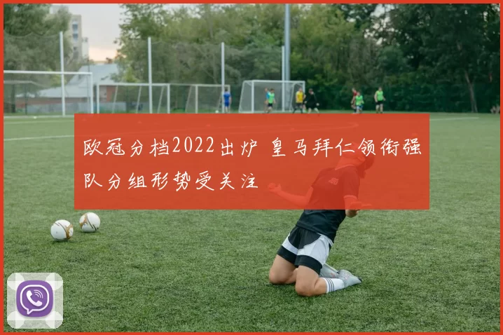 欧冠分档2022出炉 皇马拜仁领衔强队分组形势受关注
