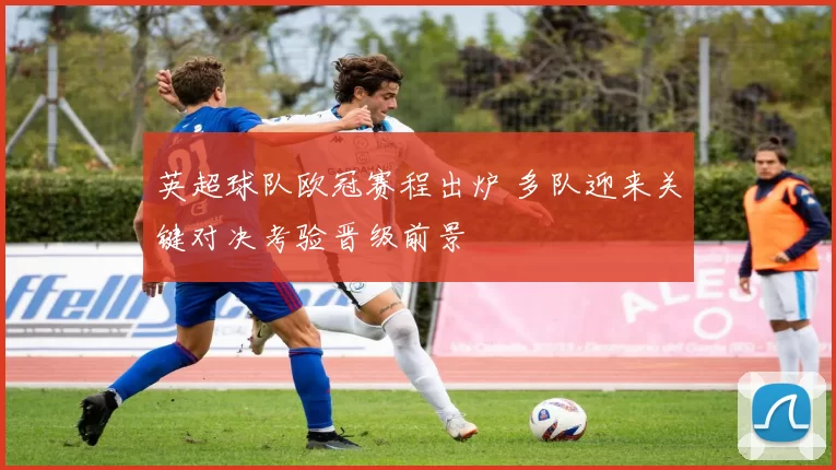 英超球队欧冠赛程出炉 多队迎来关键对决考验晋级前景