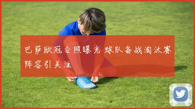 巴萨欧冠合照曝光 球队备战淘汰赛阵容引关注