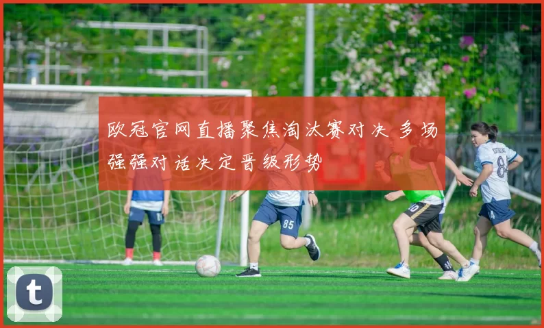 欧冠官网直播聚焦淘汰赛对决 多场强强对话决定晋级形势