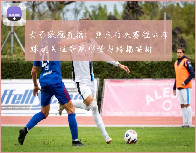 女子欧冠直播：焦点对决赛程公布 球迷关注争冠形势与转播安排