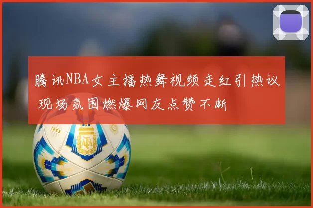 腾讯NBA女主播热舞视频走红引热议 现场氛围燃爆网友点赞不断