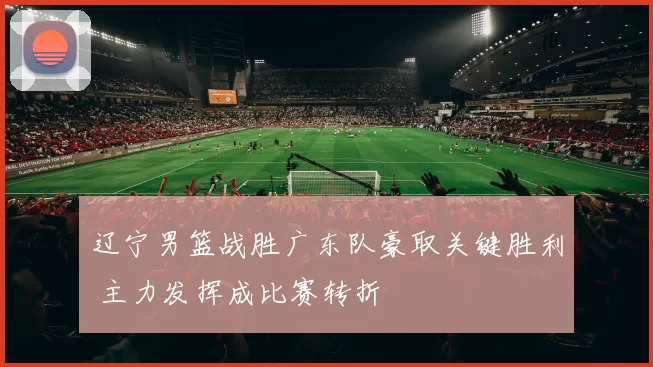 辽宁男篮战胜广东队豪取关键胜利 主力发挥成比赛转折
