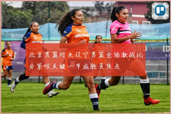 北京男篮对决辽宁男篮全场激战比分紧咬关键一节成胜负焦点