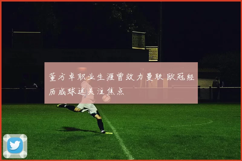 董方卓职业生涯曾效力曼联 欧冠经历成球迷关注焦点