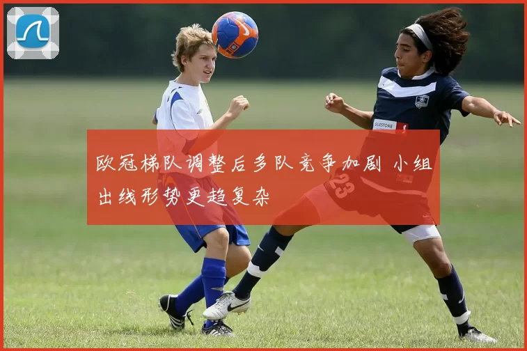 欧冠梯队调整后多队竞争加剧 小组出线形势更趋复杂