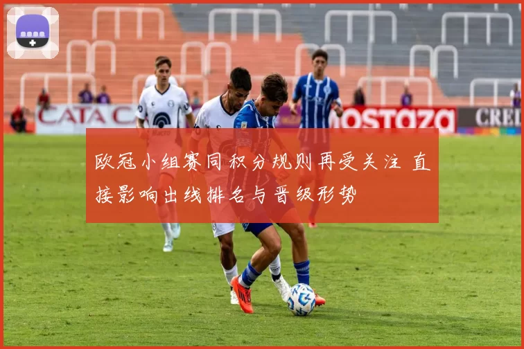 欧冠小组赛同积分规则再受关注 直接影响出线排名与晋级形势