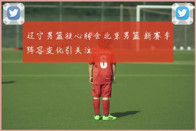 辽宁男篮核心转会北京男篮 新赛季阵容变化引关注