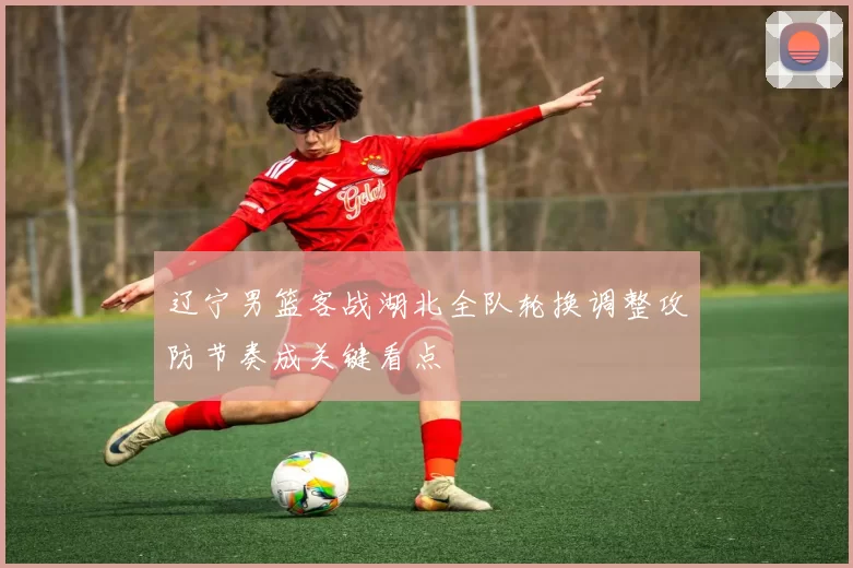 辽宁男篮客战湖北全队轮换调整攻防节奏成关键看点