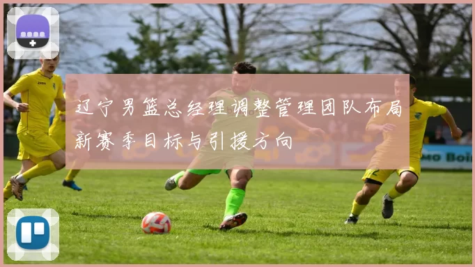 辽宁男篮总经理调整管理团队布局新赛季目标与引援方向