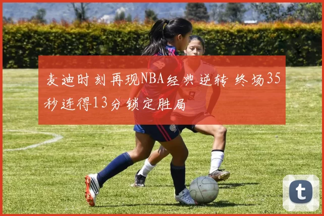 麦迪时刻再现NBA经典逆转 终场35秒连得13分锁定胜局