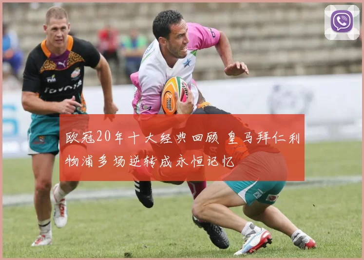 欧冠20年十大经典回顾 皇马拜仁利物浦多场逆转成永恒记忆