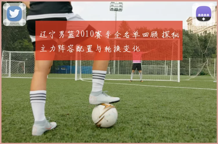 辽宁男篮2010赛季全名单回顾 探秘主力阵容配置与轮换变化