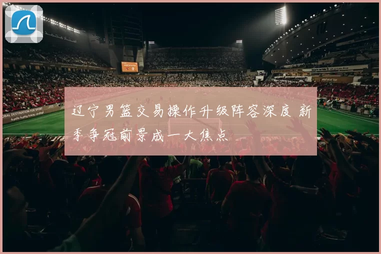 辽宁男篮交易操作升级阵容深度 新季争冠前景成一大焦点