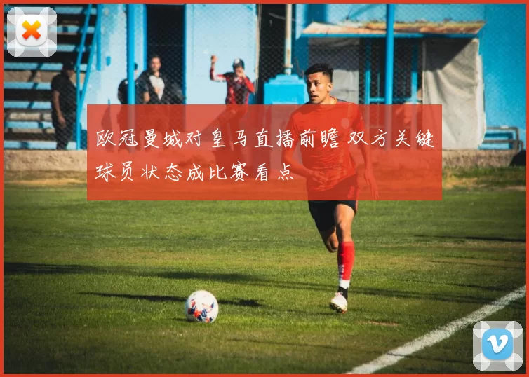 欧冠曼城对皇马直播前瞻 双方关键球员状态成比赛看点