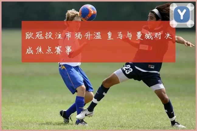 欧冠投注市场升温 皇马与曼城对决成焦点赛事
