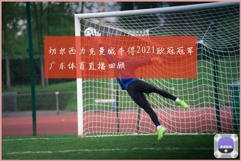 切尔西力克曼城夺得2021欧冠冠军广东体育直播回顾