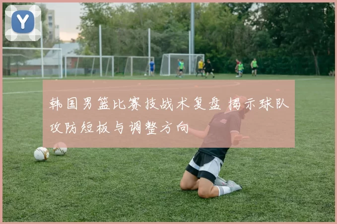 韩国男篮比赛技战术复盘 揭示球队攻防短板与调整方向