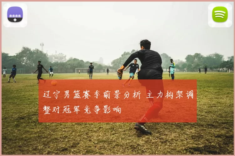 辽宁男篮赛季前景分析 主力构架调整对冠军竞争影响