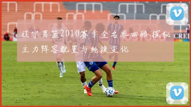 辽宁男篮2010赛季全名单回顾 探秘主力阵容配置与轮换变化