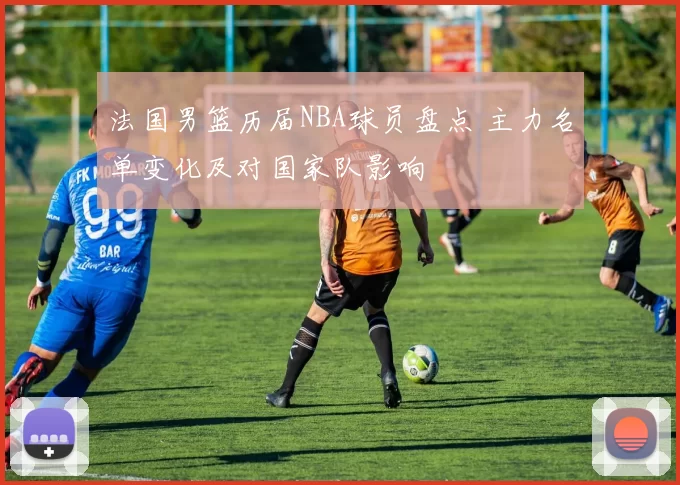 法国男篮历届NBA球员盘点 主力名单变化及对国家队影响