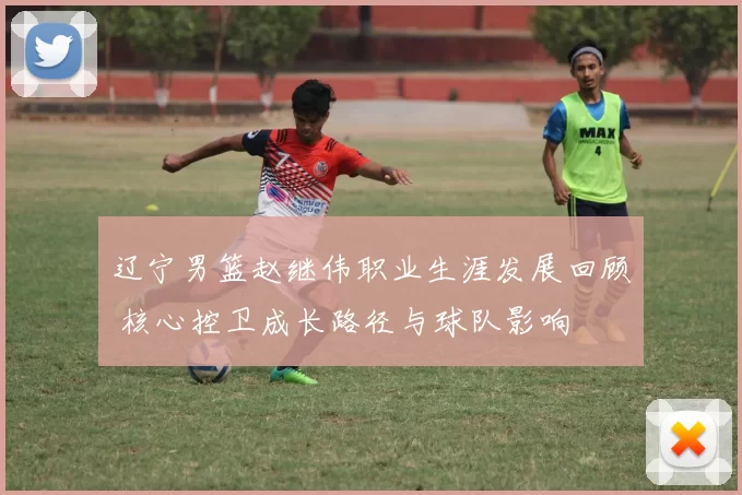 辽宁男篮赵继伟职业生涯发展回顾 核心控卫成长路径与球队影响