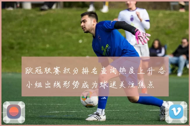 欧冠联赛积分排名查询热度上升 各小组出线形势成为球迷关注焦点