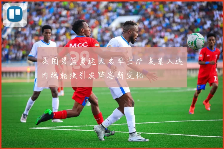 美国男篮奥运大名单出炉 麦基入选内线轮换引发阵容新变化