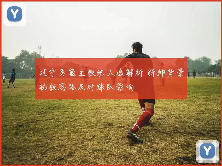 辽宁男篮主教练人选解析 新帅背景执教思路及对球队影响