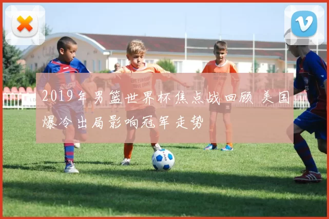 2019年男篮世界杯焦点战回顾 美国爆冷出局影响冠军走势