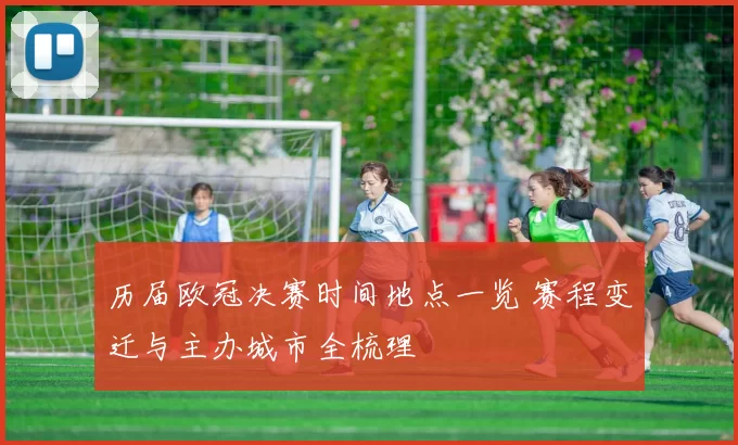 历届欧冠决赛时间地点一览 赛程变迁与主办城市全梳理