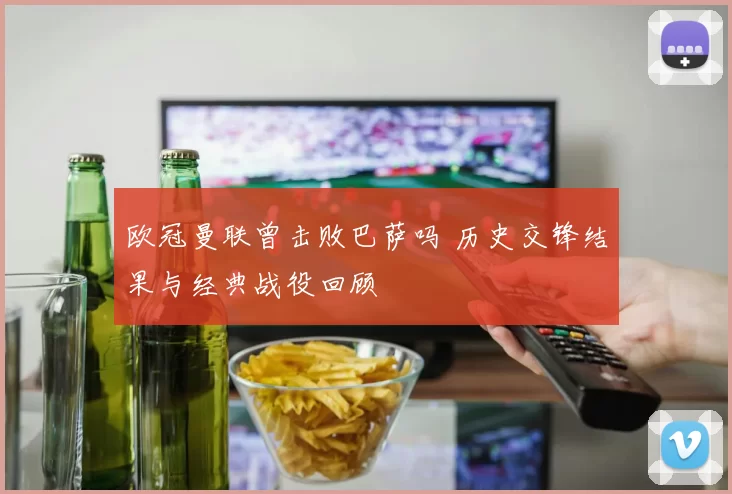 欧冠曼联曾击败巴萨吗 历史交锋结果与经典战役回顾