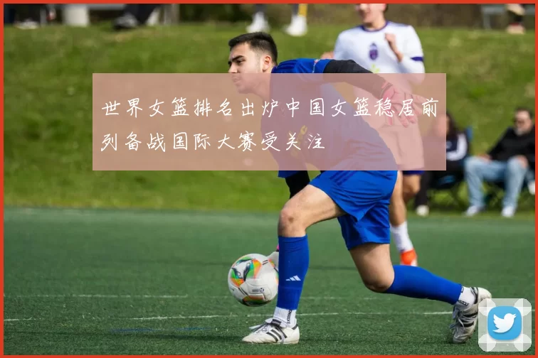 世界女篮排名出炉中国女篮稳居前列备战国际大赛受关注